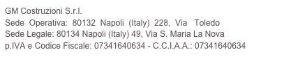 GM Costruzioni S.r.l.
Sede  Operativa:  80132  Napoli  (Italy)  228,  Via   Toledo
Sede Legale: 80134 Napoli (Italy) 49, Via S. Maria La Nova 
p.IVA e Codice Fiscale: 07341640634 - C.C.I.A.A.: 07341640634